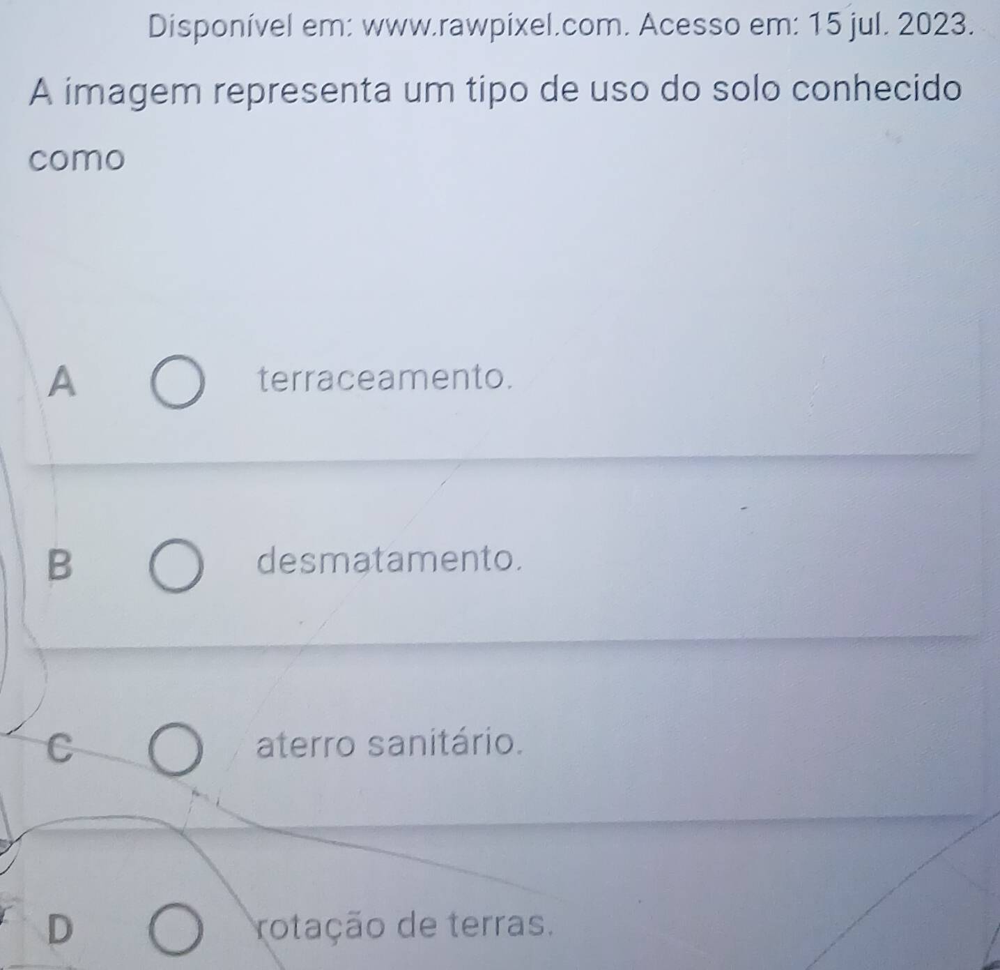 Disponível em: www.rawpixel.com. Acesso em: 15 jul. 2023.
A imagem representa um tipo de uso do solo conhecido
como
A terraceamento.
B desmatamento.
C aterro sanitário.
D rotação de terras.