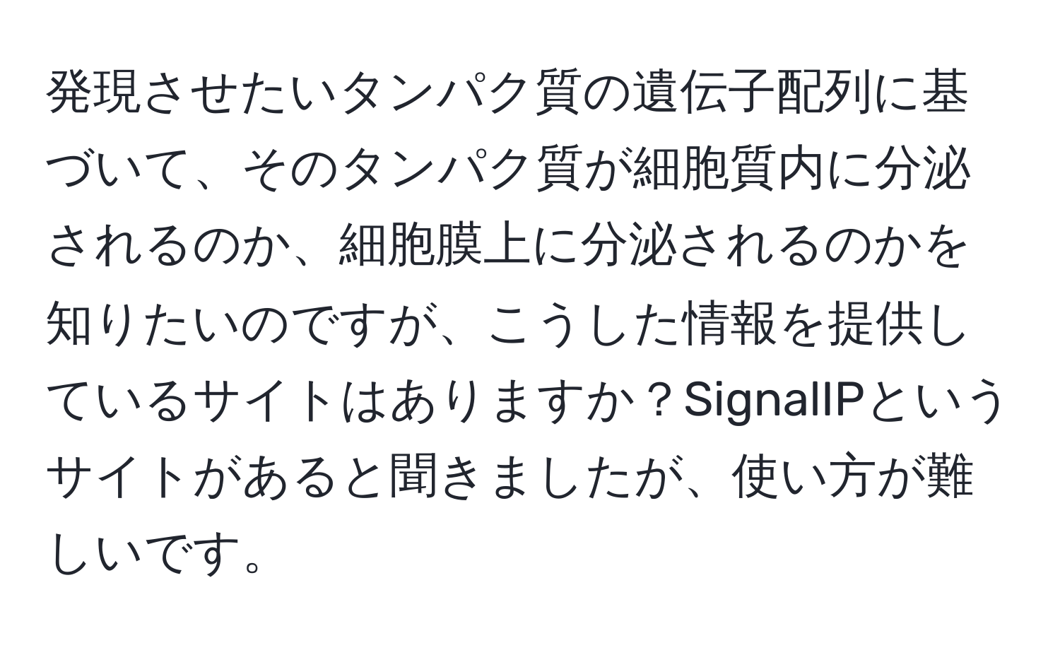 発現させたいタンパク質の遺伝子配列に基づいて、そのタンパク質が細胞質内に分泌されるのか、細胞膜上に分泌されるのかを知りたいのですが、こうした情報を提供しているサイトはありますか？SignalIPというサイトがあると聞きましたが、使い方が難しいです。