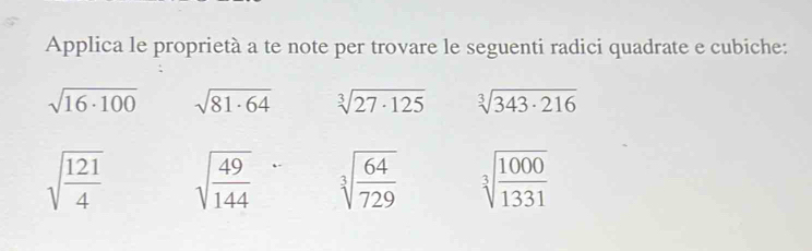 Applica le proprietà a te note per trovare le seguenti radici quadrate e cubiche:
sqrt(16· 100) sqrt(81· 64) sqrt[3](27· 125) sqrt[3](343· 216)
sqrt(frac 121)4 sqrt(frac 49)144 sqrt[3](frac 64)729 sqrt[3](frac 1000)1331