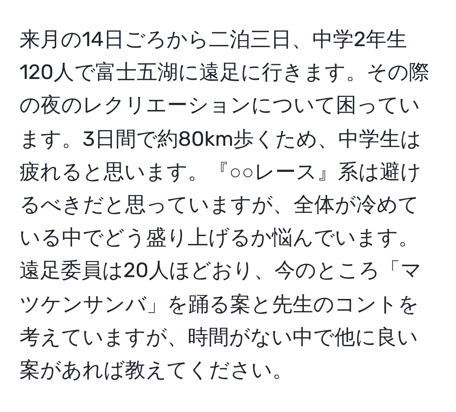 来月の14日ごろから二泊三日、中学2年生120人で富士五湖に遠足に行きます。その際の夜のレクリエーションについて困っています。3日間で約80km歩くため、中学生は疲れると思います。『○○レース』系は避けるべきだと思っていますが、全体が冷めている中でどう盛り上げるか悩んでいます。遠足委員は20人ほどおり、今のところ「マツケンサンバ」を踊る案と先生のコントを考えていますが、時間がない中で他に良い案があれば教えてください。