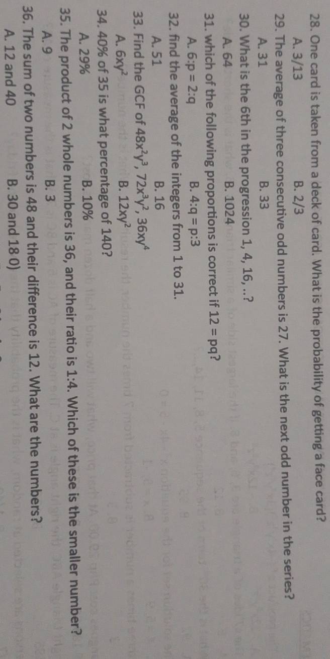 One card is taken from a deck of card. What is the probability of getting a face card?
A. 3/13 B. 2/3
29. The average of three consecutive odd numbers is 27. What is the next odd number in the series?
A. 31 B. 33
30. What is the 6th in the progression 1, 4, 16, ..?
A. 64 B. 1024
31. which of the following proportions is correct if 12=pq ?
A. 6:p=2:q B. 4:q=p:3
32. find the average of the integers from 1 to 31.
A. 51 B. 16
33. Find the GCF of 48x^2y^3, 72x^3y^2, 36xy^4
A. 6xy^2 B. 12xy^2
34. 40% of 35 is what percentage of 140?
A. 29% B. 10%
35. The product of 2 whole numbers is 36, and their ratio is 1:4. Which of these is the smaller number?
A. 9 B. 3
36. The sum of two numbers is 48 and their difference is 12. What are the numbers?
A. 12 and 40 B. 30 and 18 0)