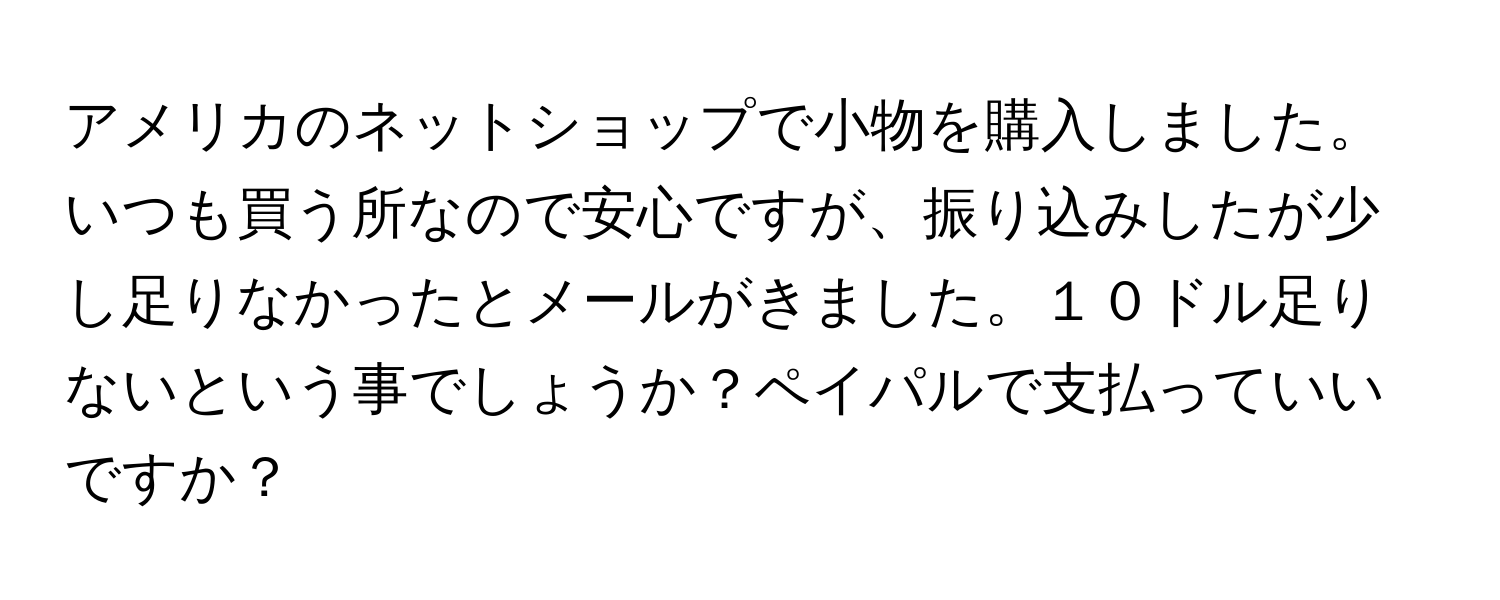 アメリカのネットショップで小物を購入しました。いつも買う所なので安心ですが、振り込みしたが少し足りなかったとメールがきました。１０ドル足りないという事でしょうか？ペイパルで支払っていいですか？