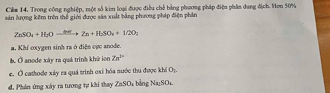 Trong công nghiệp, một số kim loại được điều chế bằng phương pháp điện phân dung dịch. Hơn 50%
sản lượng kẽm trên thế giới được sản xuất bằng phương pháp điện phân
ZnSO_4+H_2Oxrightarrow dpddZn+H_2SO_4+1/2O_2
a. Khí oxygen sinh ra ở điện cực anode.
b. Ở anode xảy ra quá trình khử ion Zn^(2+)
c. Ở cathode xảy ra quá trình oxi hóa nước thu được khí O_2.
d. Phản ứng xảy ra tương tự khi thay ZnSO_4 bằng Na_2SO_4.