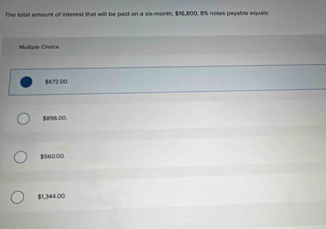 The total amount of interest that will be paid on a six-month, $16,800, 8% notes payable equals:
Multiple Choice
$672.00.
$896.00.
$560.00.
$1,344.00.