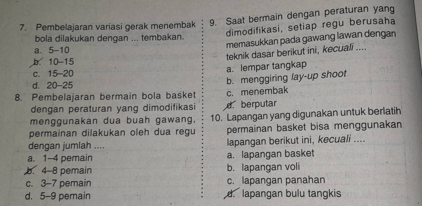 Saat bermain dengan peraturan yang
7. Pembelajaran variasi gerak menembak dimodifikasi, setiap regu berusaha
bola dilakukan dengan ... tembakan.
memasukkan pada gawang lawan dengan
a. 5 - 10
teknik dasar berikut ini, kecuali ....
b. 10 - 15
c. 15 - 20
a. lempar tangkap
d. 20 - 25
b. menggiring lay-up shoot
8. Pembelajaran bermain bola basket c. menembak
dengan peraturan yang dimodifikasi d. berputar
menggunakan dua buah gawang, 10. Lapangan yang digunakan untuk berlatih
permainan dilakukan oleh dua regu permainan basket bisa menggunakan
dengan jumlah .... lapangan berikut ini, kecuali ....
a. 1-4 pemain a. lapangan basket
b. 4-8 pemain b. lapangan voli
c. 3-7 pemain c. lapangan panahan
d. 5-9 pemain d. lapangan bulu tangkis