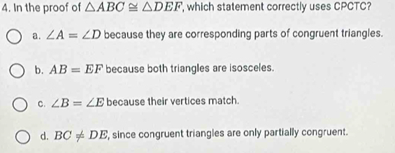 In the proof of △ ABC≌ △ DEF , which statement correctly uses CPCTC?
a. ∠ A=∠ D because they are corresponding parts of congruent triangles.
b. AB=EF because both triangles are isosceles.
C. ∠ B=∠ E because their vertices match.
d. BC!= DE ', since congruent triangles are only partially congruent.