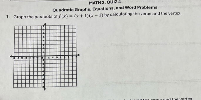 MATH 2, QUIZ 4 
Quadratic Graphs, Equations, and Word Problems 
1. Graph the parabola of f(x)=(x+1)(x-1) by calculating the zeros and the vertex. 
th e vertex .