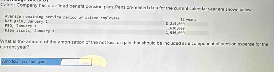 Calder Company has a defined benefit pension plan. Pension-related data for the current calendar year are shown below: 
Average remaining service period of active employees 12 years
Net gain, January 1 $ 214,600
PBO, January 1 1,630,000
Plan assets, January 1 1,930,000
What is the amount of the amortization of the net loss or gain that should be included as a component of pension expense for the 
current year? 
Amortization of net gain