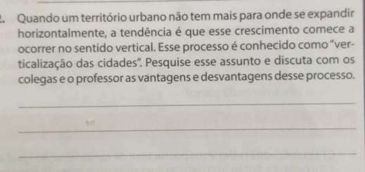 Quando um território urbano não tem mais para onde se expandir 
horizontalmente, a tendência é que esse crescimento comece a 
ocorrer no sentido vertical. Esse processo é conhecido como “ver- 
ticalização das cidades''. Pesquise esse assunto e discuta com os 
colegas e o professor as vantagens e desvantagens desse processo. 
_ 
_ 
_