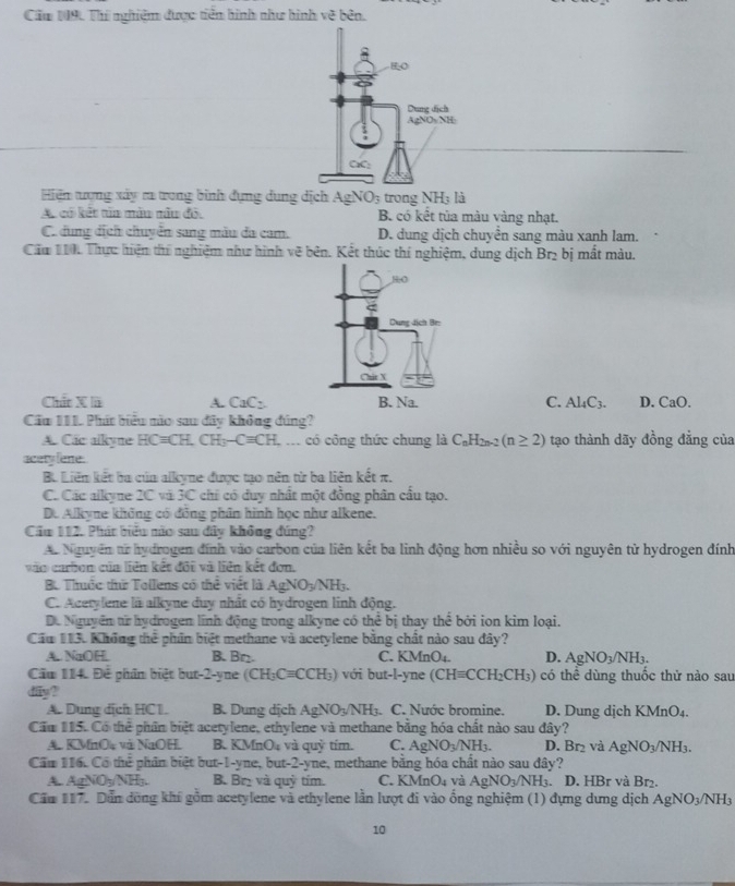 Cầu 19. Thí nghiệm được tiền hình như hình 1c^2 bên
Hiện tượng xây ra trong bình dụng dung dịch AgNO3 trong NH; là
A. có kết tia màu nâu đỏ, B. có kết tủa màu vàng nhạt.
C. dung dịch chuyển sang màu đa cam. D. dung dịch chuyển sang màu xanh lam.
Cáu 1iới Thực hiện thí nghiệm như hình vẽ bên. Kết thúc thí nghiệm, dung dịch Br₂ bị mất màu.
Chất X lã A. CaC_2 C. Al_4C_3. D. CaO.
Co 111 Phát biểu não sau đây không đúng?
A. Các alkyne HCequiv CH.CH_3-Cequiv CH : ố có công thức chung là C_nH_2n-2(n≥ 2) tạo thành dãy đồng đẳng của
acety lene.
B. Liên kết ba cúa alkyne được tạo nên từ ba liên kết π.
C. Các alkyne 2Cvi3C * chi có duy nhất một đồng phân cấu tạo.
D. Alkyne không có đồng phân hình học như alkene.
Cầu 112. Phát biểu não sau đây không đúng?
A. Nguyên ar hydrogen đính vào carbon của liên kết ba linh động hơn nhiều so với nguyên từ hydrogen đính
vào carbon của liên kết đôi và liên kết đơn,
B. Thuộc thứ Tollens có the viết là AgNO_3/NH_3.
C. Acetylene là alkyne duy nhất có hydrogen linh động.
D. Nguyên từ hydrogen lĩnh động trong alkyne có thể bị thay thể bởi ion kim loại.
Cầu 113. Không thể phân biệt methane và acetylene bằng chất nào sau đây?
A. NaOH. B. Bn. C. KMnO₄. D. AgNO_3/NH_3.
Cầu 114. Để phân biệt but-2-yne (CH_3Cequiv CCH_3) với but-l-y ne (CHequiv CCH_2CH_3) có thể dùng thuốc thử nào sau
dfy?
A. Dung dịch HC1. B. Dung dịch AgNO_3/NH_3 C. Nước bromine. D. Dung dịch KMnO4.
Cầm 115. Có thể phần biệt acetylene, ethylene và methane bằng hóa chất nào sau đây?
A. KMnO và NaOH. B. KM InO_4 và quỷ tím. C. AgNO_3/NH_3. D.Br_2 và AgNO_3/NH_3.
Cầm 116. Có thể phân biệt but-1-yne, but-2-yne, methane bằng hóa chất nào sau đây?
A. AgNO_3NH_3. B. Bry và quỷ tím. C. KMnO_4 và AgNO_3/NH_3.. D. HBr và Br₂.
Cầu 117. Dẫn đồng khí gồm acetylene và ethylene lần lượt đi vào ổng nghiệm (1) đựng dựng dịch AgNO_3/NH_3
10