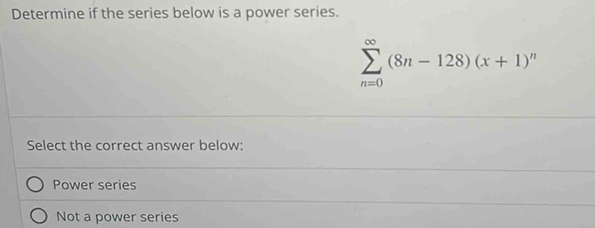 Determine if the series below is a power series.
sumlimits _(n=0)^(∈fty)(8n-128)(x+1)^n
Select the correct answer below:
Power series
Not a power series