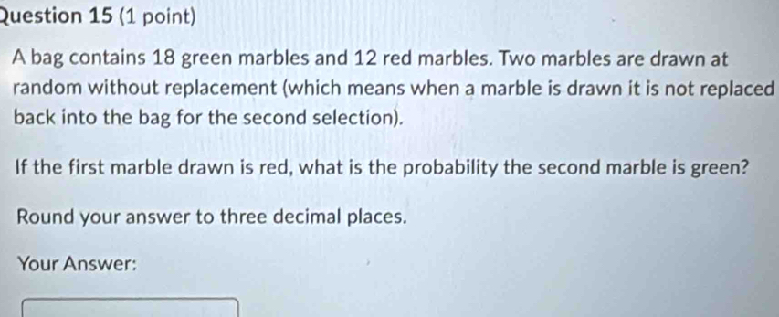 A bag contains 18 green marbles and 12 red marbles. Two marbles are drawn at 
random without replacement (which means when a marble is drawn it is not replaced 
back into the bag for the second selection). 
If the first marble drawn is red, what is the probability the second marble is green? 
Round your answer to three decimal places. 
Your Answer: