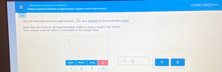 ○ Exponents, Polynomials, and Radicals 
Using numerical methods to approximate a square root to the nearest... 
Use the calculator below to approximate sqrt(32) as a decimal to the hundredths place 
Note that you must do the approximation without using a square root button. 
Your answer must be within a hundredth of the actual value.
sqrt(32)approx □ ×