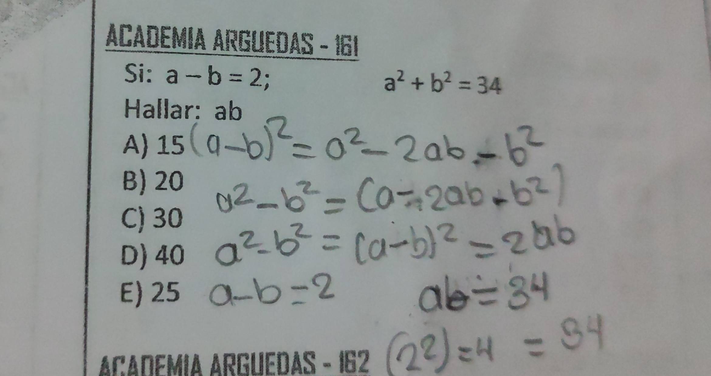 ACADEMIA ARGUEDAS - 161
Si: a-b=2;
a^2+b^2=34
Hallar: ab
A) 15
B) 20
C) 30
D) 40
E) 25
ACADEMIA ARGUEDAS - 162