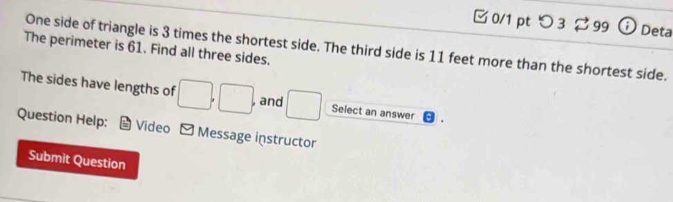 つ 3 399 Deta 
One side of triangle is 3 times the shortest side. The third side is 11 feet more than the shortest side. 
The perimeter is 61. Find all three sides. 
The sides have lengths of □ , □ , , and □ Select an answer 
Question Help: Video Message instructor 
Submit Question