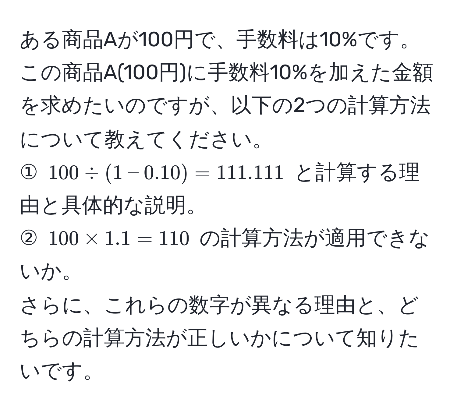 ある商品Aが100円で、手数料は10%です。この商品A(100円)に手数料10%を加えた金額を求めたいのですが、以下の2つの計算方法について教えてください。  
① $100 / (1 - 0.10) = 111.111$ と計算する理由と具体的な説明。  
② $100 * 1.1 = 110$ の計算方法が適用できないか。  
さらに、これらの数字が異なる理由と、どちらの計算方法が正しいかについて知りたいです。