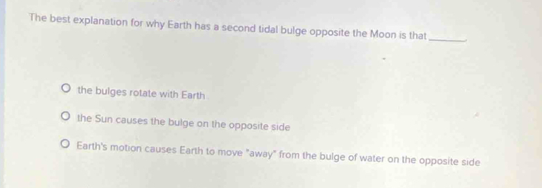 The best explanation for why Earth has a second tidal bulge opposite the Moon is that_
the bulges rotate with Earth
the Sun causes the bulge on the opposite side
Earth's motion causes Earth to move "away" from the bulge of water on the opposite side