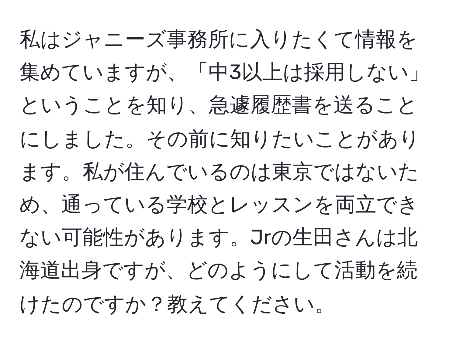 私はジャニーズ事務所に入りたくて情報を集めていますが、「中3以上は採用しない」ということを知り、急遽履歴書を送ることにしました。その前に知りたいことがあります。私が住んでいるのは東京ではないため、通っている学校とレッスンを両立できない可能性があります。Jrの生田さんは北海道出身ですが、どのようにして活動を続けたのですか？教えてください。