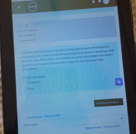 mundi
Quentão 5
Ainda não respondida
Vale 1.00 ponto(s).
Marcar questão
A inclusão, de maneira geral, traz para o espaço educacional uma criança que,
muitas vezes, tem mais necessidades que a maioria dos alunos e alunas que estão
na sala de aula. Ainda ássim, cabe ressaltar que essas necessidades nem sempre
são diferentes daquelas que as outras crianças da classe possuem. Esta
ahrmativa e
Escolha uma opição:
Verdadeird
Falso
Finalizar tentativa ...
Questionário - Módulo 2 EEI
Seguir para...
Questionário - Módulo 4 EEI