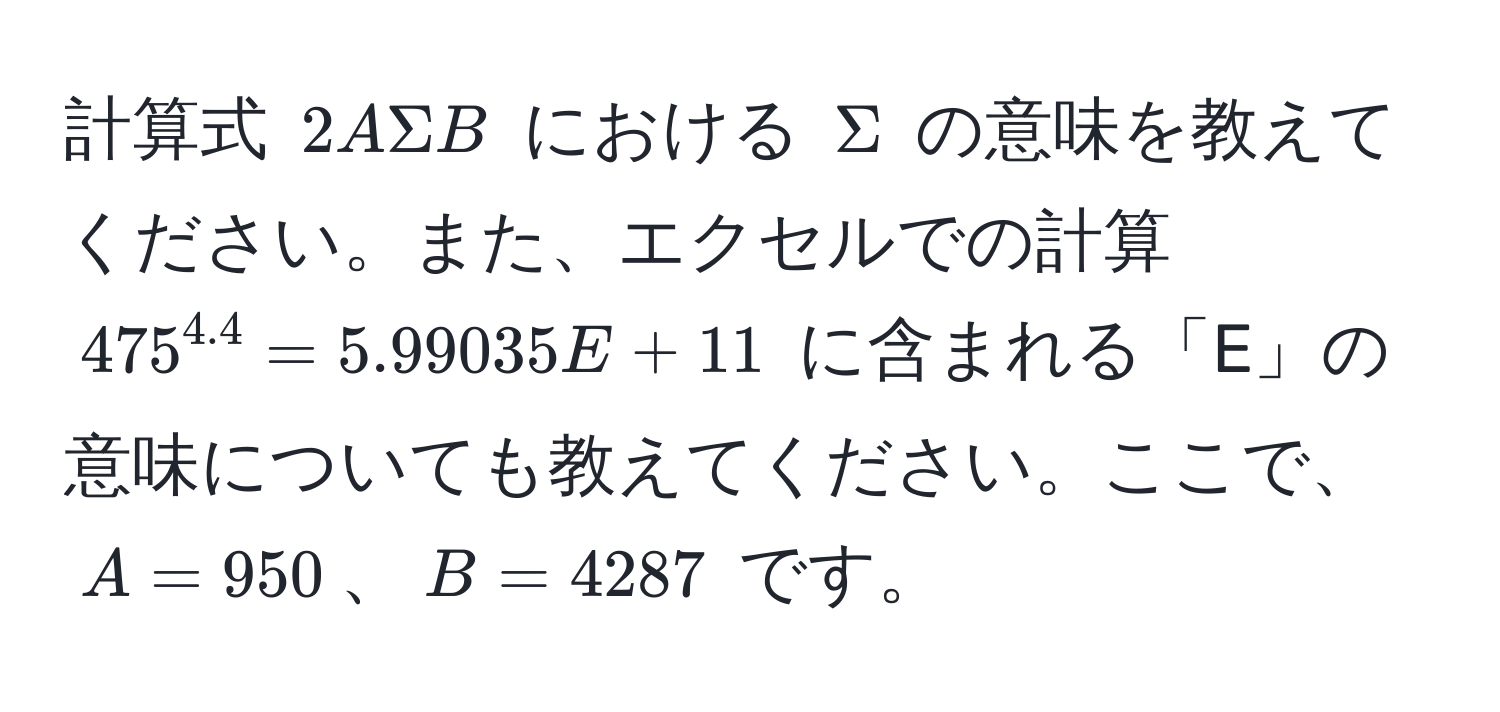 計算式 $2ASigma B$ における $Sigma$ の意味を教えてください。また、エクセルでの計算 $475^(4.4) = 5.99035E+11$ に含まれる「E」の意味についても教えてください。ここで、$A = 950$、$B = 4287$ です。