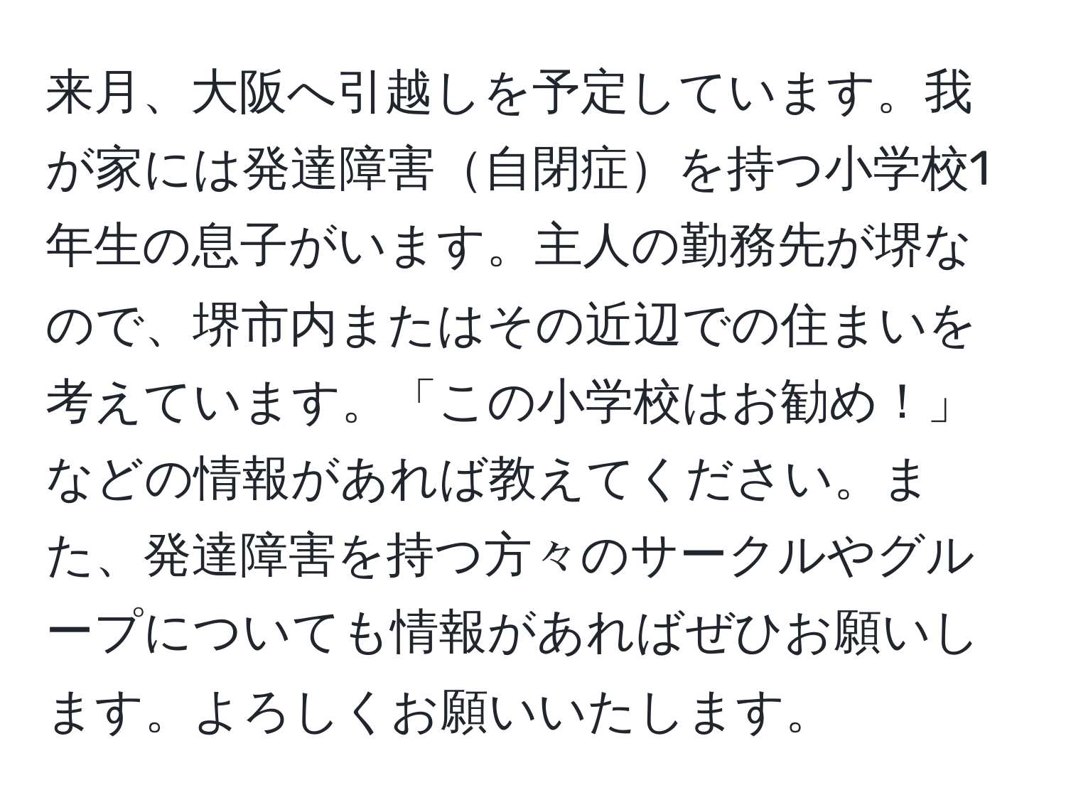 来月、大阪へ引越しを予定しています。我が家には発達障害自閉症を持つ小学校1年生の息子がいます。主人の勤務先が堺なので、堺市内またはその近辺での住まいを考えています。「この小学校はお勧め！」などの情報があれば教えてください。また、発達障害を持つ方々のサークルやグループについても情報があればぜひお願いします。よろしくお願いいたします。