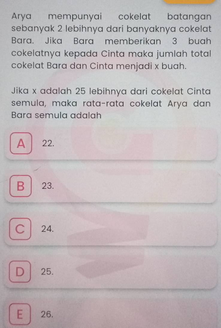 Arya mempunyai cokelat batangan
sebanyak 2 lebihnya dari banyaknya cokelat
Bara. Jika Bara memberikan 3 buah
cokelatnya kepada Cinta maka jumlah total
cokelat Bara dan Cinta menjadi x buah.
Jika x adalah 25 lebihnya dari cokelat Cinta
semula, maka rata-rata cokelat Arya dan
Bara semula adalah
A 22.
B 23.
C 24.
D 25.
E 26.