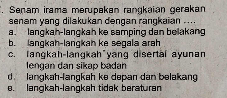 Senam irama merupakan rangkaian gerakan
senam yang dilakukan dengan rangkaian ....
a. langkah-langkah ke samping dan belakang
b. langkah-langkah ke segala arah
c. langkah-langkah yang disertai ayunan
lengan dan sikap badan
d. langkah-langkah ke depan dan belakang
e. langkah-langkah tidak beraturan