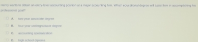 Henry wants in obtain as entry-level accounting posision at a major accounting fim. Which educational decree will assist him in accomplishing his
professional goal?
A. two-year associate degree
B. four-year undergraduate dégree
C. accounting specialitation
D. high school diploma