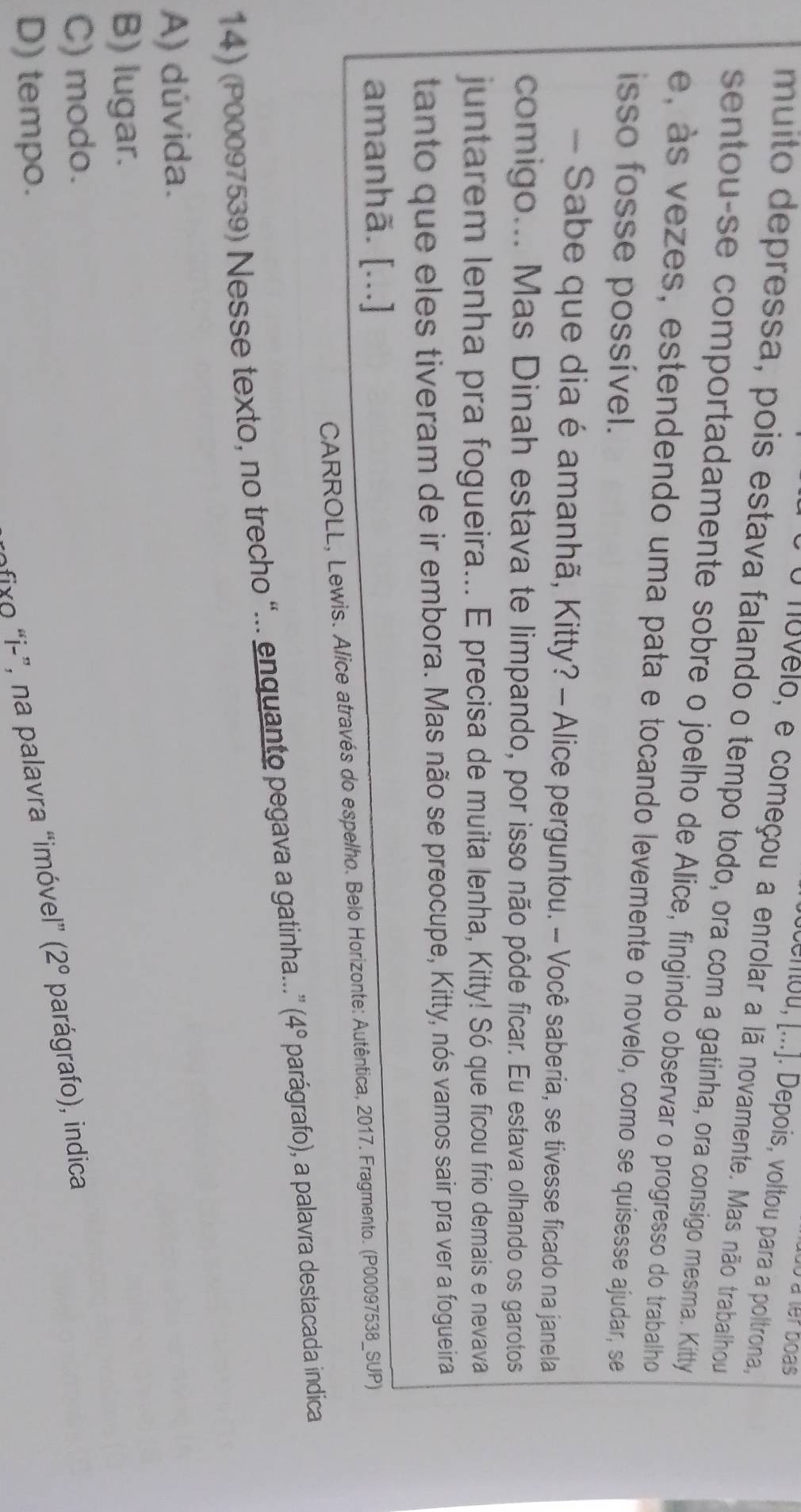 à à ler boas
cenou, [...]. Depois, voltou para a poltrona,
O nuvelo, e começou a enrolar a lã novamente. Mas não trabalhou
muito depressa, pois estava falando o tempo todo, ora com a gatinha, ora consigo mesma. Kitty
sentou-se comportadamente sobre o joelho de Alice, fingindo observar o progresso do trabalho
e, às vezes, estendendo uma pata e tocando levemente o novelo, como se quisesse ajudar, se
isso fosse possível.
- Sabe que dia é amanhã, Kitty? - Alice perguntou. - Você saberia, se tivesse ficado na janela
comigo... Mas Dinah estava te limpando, por isso não pôde ficar. Eu estava olhando os garotos
juntarem lenha pra fogueira... E precisa de muita lenha, Kitty! Só que ficou frio demais e nevava
tanto que eles tiveram de ir embora. Mas não se preocupe, Kitty, nós vamos sair pra ver a fogueira
amanhã. [...]
CARROLL, Lewis. Alice através do espelho. Belo Horizonte: Autêntica, 2017. Fragmento. (P00097538_SUP)
14) (P00097539) Nesse texto, no trecho “... enquanto pegava a gatinha...” (4° parágrafo), a palavra destacada indica
A) dúvida.
B) lugar.
C) modo.
D) tempo.
fixo “i-”, na palavra “imóvel” (2° parágrafo), indica