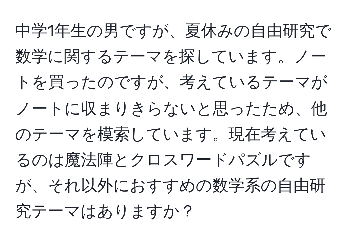 中学1年生の男ですが、夏休みの自由研究で数学に関するテーマを探しています。ノートを買ったのですが、考えているテーマがノートに収まりきらないと思ったため、他のテーマを模索しています。現在考えているのは魔法陣とクロスワードパズルですが、それ以外におすすめの数学系の自由研究テーマはありますか？