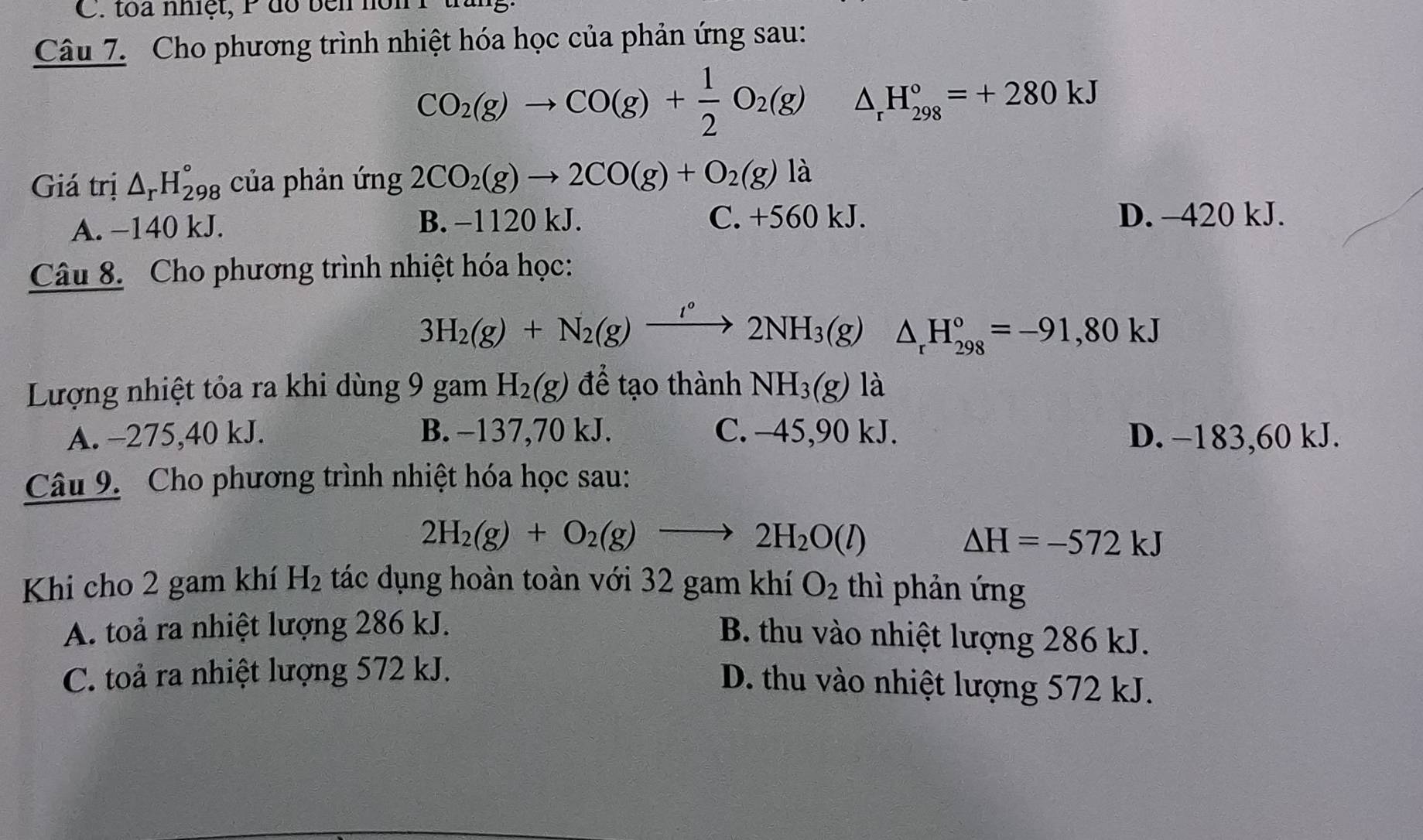 toa nhiệt, P do bên non P
Câu 7. Cho phương trình nhiệt hóa học của phản ứng sau:
CO_2(g)to CO(g)+ 1/2 O_2(g) △ _rH_(298)°=+280kJ
Giá trị △ _rH_(298)° của phản ứng 2CO_2(g)to 2CO(g)+O_2(g)la
A. −140 kJ. B. −1120 kJ. C. +560 kJ. D. -420 kJ.
Câu 8. Cho phương trình nhiệt hóa học:
3H_2(g)+N_2(g)xrightarrow I°2NH_3(g) △ _rH_(298)°=-91,80kJ
Lượng nhiệt tỏa ra khi dùng 9 gam H_2(g) để tạo thành NH_3(g) là
A. −275, 40 kJ. B. −137,70 kJ. C. -45, 90 kJ. D. −183, 60 kJ.
Câu 9. Cho phương trình nhiệt hóa học sau:
2H_2(g)+O_2(g)to 2H_2O(l)
△ H=-572kJ
Khi cho 2 gam khí H_2 tác dụng hoàn toàn với 32 gam khí O_2 thì phản ứng
A. toả ra nhiệt lượng 286 kJ.
B. thu vào nhiệt lượng 286 kJ.
C. toả ra nhiệt lượng 572 kJ.
D. thu vào nhiệt lượng 572 kJ.