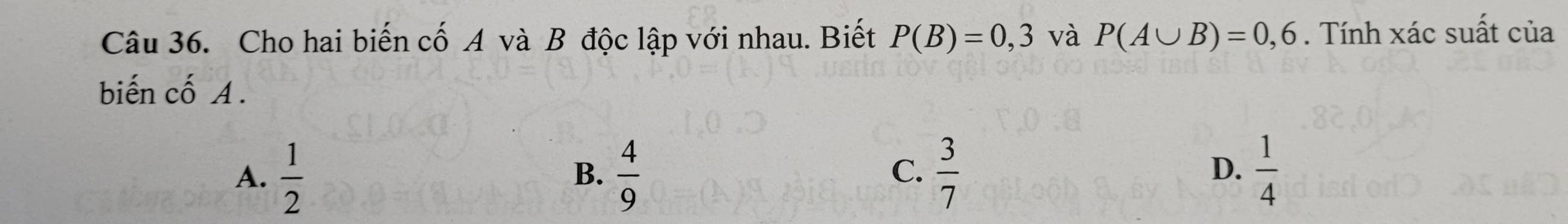 Cho hai biến cố A và B độc lập với nhau. Biết P(B)=0,3 và P(A∪ B)=0,6. Tính xác suất của
biến cố A.
A.  1/2   4/9   3/7   1/4 
B.
C.
D.