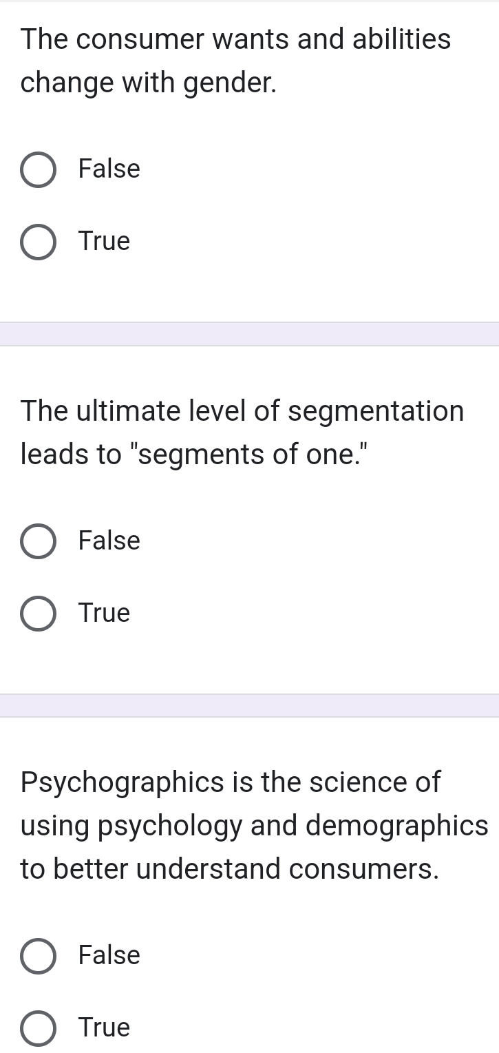 The consumer wants and abilities
change with gender.
False
True
The ultimate level of segmentation
leads to "segments of one."
False
True
Psychographics is the science of
using psychology and demographics
to better understand consumers.
False
True