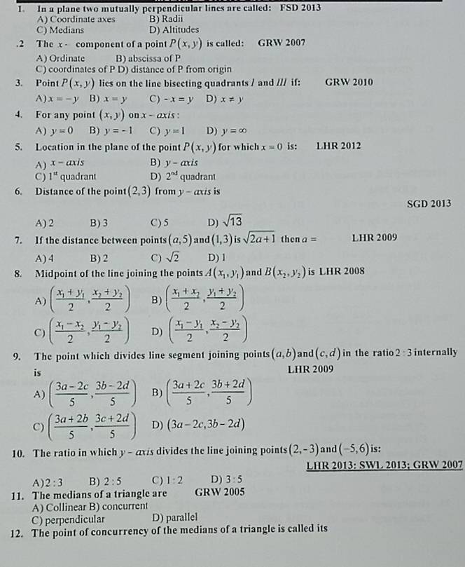 In a plane two mutually perpendicular lines are called: FSD 2013
A) Coordinate axes B) Radii
C) Medians D) Altitudes
.2 The x - component of a point P(x,y) is called: GRW 2007
A) Ordinate B) abscissa of P
C) coordinates of P D) distance of P from origin
3. Point P(x,y) lies on the line bisecting quadrants / and /// if: GRW 2010
A) x=-y B) x=y C) -x=y D) x!= y
4. For any point (x,y) on x - axis :
A) y=0 B) y=-1 C) y=1 D) y=∈fty
5. Location in the plane of the point P(x,y) for which x=0 is: LHR 2012
A) x- axis B) y-axis
C) 1^(st) quadrant D) 2^(nd) quadrant
6. Distance of the point (2,3) from y - axis is
SGD 2013
A) 2 B) 3 C) 5 D) sqrt(13)
7. If the distance between points (a,5) and (1,3) is sqrt(2a+1) then a= LHR 2009
A) 4 B) 2 C) sqrt(2) D) 1
8. Midpoint of the line joining the points A(x_1,y_1) and B(x_2,y_2) is LHR 2008
A) (frac x_1+y_12,frac x_2+y_22) B) (frac x_1+x_22,frac y_1+y_22)
C) (frac x_1-x_22,frac y_1-y_22) D) (frac x_1-y_12,frac x_2-y_22)
9. The point which divides line segment joining points (a,b) and (c,d) in the ratio 2:3 internally
is
LHR 2009
A) ( (3a-2c)/5 , (3b-2d)/5 ) B) ( (3a+2c)/5 , (3b+2d)/5 )
C) ( (3a+2b)/5 , (3c+2d)/5 ) D) (3a-2c,3b-2d)
10. The ratio in which y- axis divides the line joining points (2,-3) and (-5,6) is:
LHR 2013: SWL 2013; GRW 2007
A) 2:3 B) 2:5 C) 1:2 D) 3:5
11. The medians of a triangle are GRW 2005
A) Collinear B) concurrent
C) perpendicular D) parallel
12. The point of concurrency of the medians of a triangle is called its