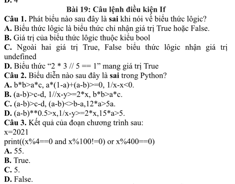 Câu lệnh điều kiện If
Câu 1. Phát biểu nào sau đây là sai khi nói về biểu thức lôgic?
A. Biểu thức lôgic là biểu thức chỉ nhận giá trị True hoặc False.
B. Giá trị của biểu thức lôgic thuộc kiều bool
C. Ngoài hai giá trị True, False biều thức lôgic nhận giá trị
undefined
D. Biểu thức ' 2*3//5==1 ' mang giá trị True
Câu 2. Biểu diễn nào sau đây là sai trong Python?
A. b*b>a^*c, a^*(1-a)+(a-b)>=0, 1/x-x<0</tex>.
B. (a-b)>c-d, 1//x-y>=2^*x, b^*b>a^*c.
C. (a-b)>c-d, (a-b)<>b-a, 12^*a>5a.
D. (a-b)^**0.5>x, 1/x-y>=2^*x, 15^*a>5. 
Câu 3. Kết quả của đoạn chương trình sau:
x=2021
print ((x% 4==0 and x% 100!=0) or x% 400==0)
A. 55.
B. True.
C. 5.
D. False.