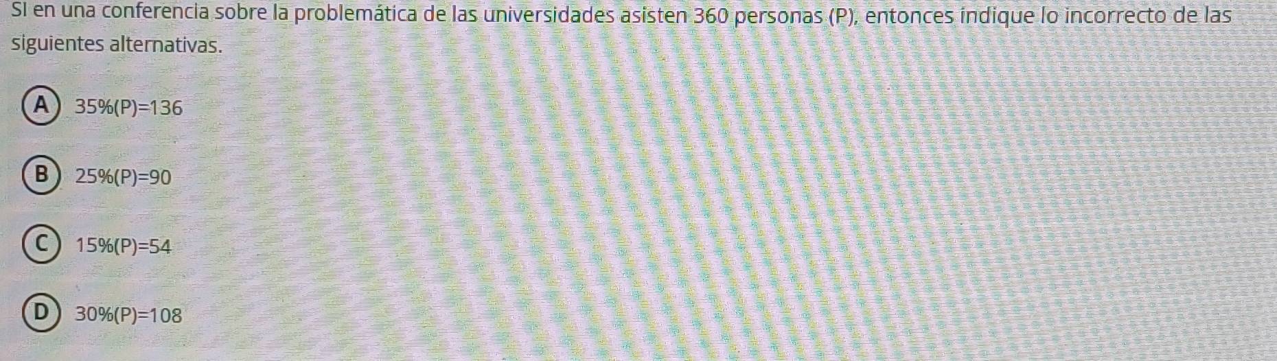 SI en una conferencia sobre la problemática de las universidades asisten 360 personas (P), entonces índique lo incorrecto de las
siguientes alternativas.
A 35% (P)=136
B 25% (P)=90
C 15% (P)=54
D 30% (P)=108