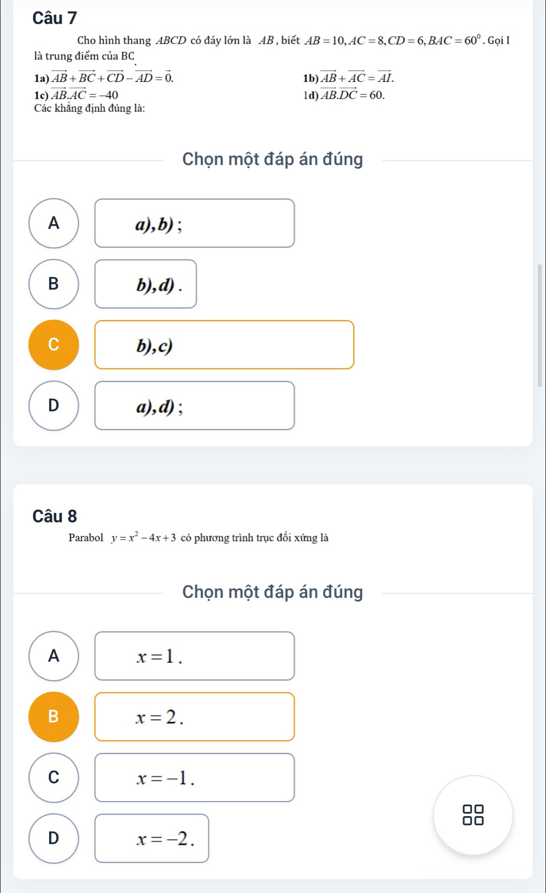 Cho hình thang ABCD có đáy lớn là AB , biết AB=10, AC=8, CD=6, BAC=60°. Gọi I
là trung điểm của BC
1a) vector AB+vector BC+vector CD-vector AD=vector 0. 1b) vector AB+vector AC=vector AI.
1c) vector AB.vector AC=-40 1d) vector AB.vector DC=60. 
Các khẳng định đúng là:
Chọn một đáp án đúng
A a),b) ;
B b),d) .
C b),c)
D a),d);
Câu 8
Parabol y=x^2-4x+3 có phương trình trục đối xứng là
Chọn một đáp án đúng
A
x=1.
B
x=2.
C
x=-1.
D
x=-2.