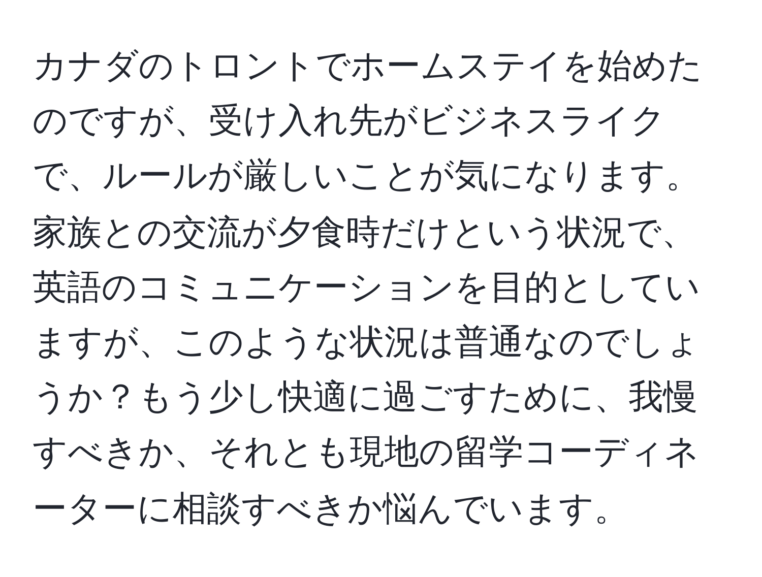 カナダのトロントでホームステイを始めたのですが、受け入れ先がビジネスライクで、ルールが厳しいことが気になります。家族との交流が夕食時だけという状況で、英語のコミュニケーションを目的としていますが、このような状況は普通なのでしょうか？もう少し快適に過ごすために、我慢すべきか、それとも現地の留学コーディネーターに相談すべきか悩んでいます。