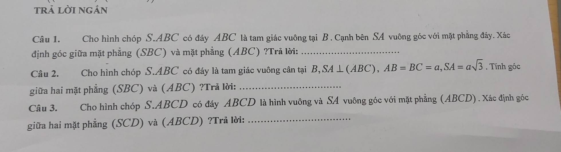 trả lời ngản 
Câu 1. Cho hình chóp S. ABC có đáy ABC là tam giác vuông tại B. Cạnh bên SA vuông góc với mặt phẳng đáy. Xác 
định góc giữa mặt phẳng (SBC) và mặt phẳng (ABC) ?Trả lời:_ 
Câu 2. Cho hình chóp S. ABC có đáy là tam giác vuông cân tại , SA⊥ (ABC), AB=BC=a, SA=asqrt(3). Tính góc 
giữa hai mặt phẳng (SBC) và (ABC) ?Trả lời:_ 
Câu 3. Cho hình chóp S. ABCD có đáy ABCD là hình vuông và SA vuông góc với mặt phẳng (ABCD) . Xác định góc 
giữa hai mặt phẳng (SCD) và (ABCD) ?Trả lời:_