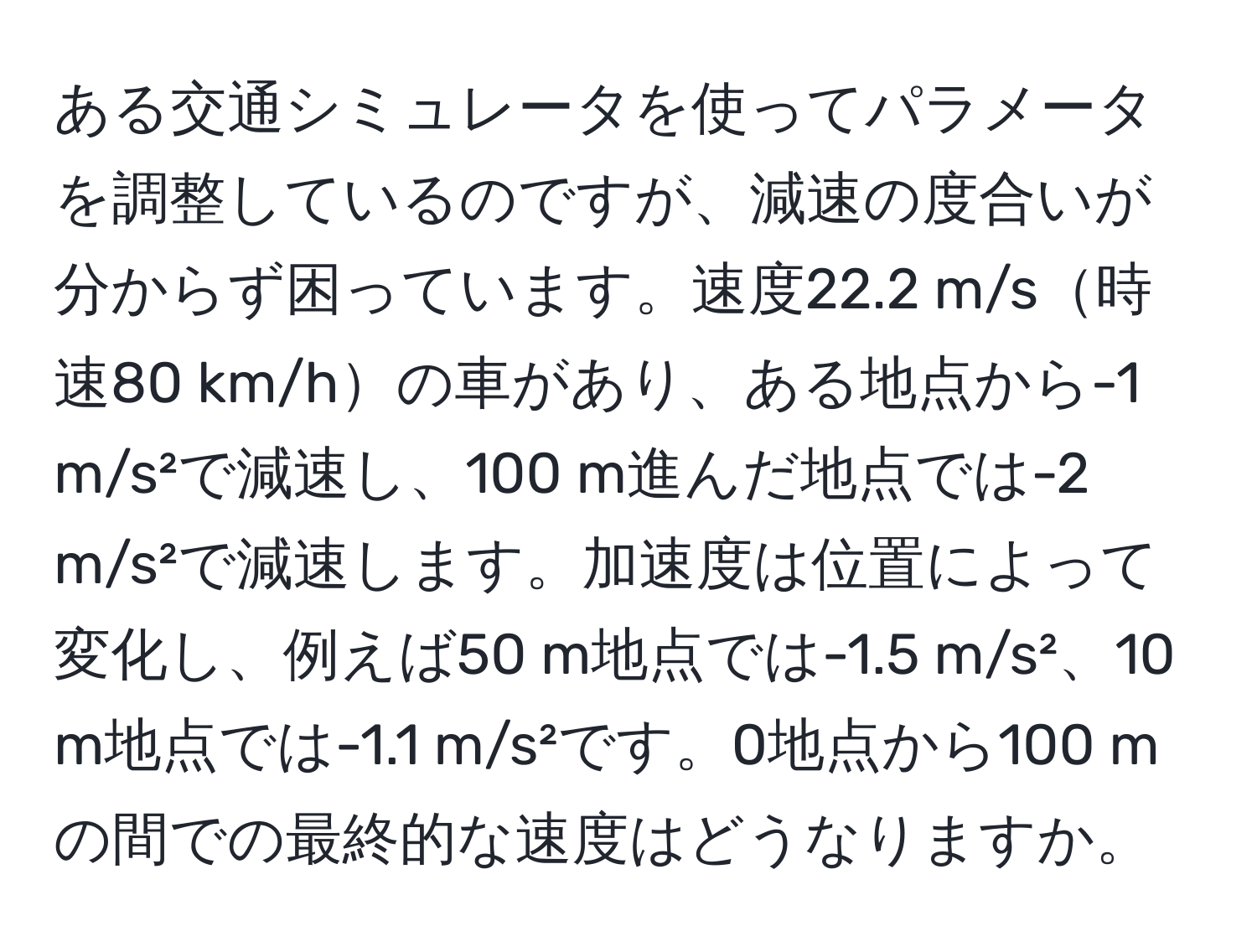 ある交通シミュレータを使ってパラメータを調整しているのですが、減速の度合いが分からず困っています。速度22.2 m/s時速80 km/hの車があり、ある地点から-1 m/s²で減速し、100 m進んだ地点では-2 m/s²で減速します。加速度は位置によって変化し、例えば50 m地点では-1.5 m/s²、10 m地点では-1.1 m/s²です。0地点から100 mの間での最終的な速度はどうなりますか。