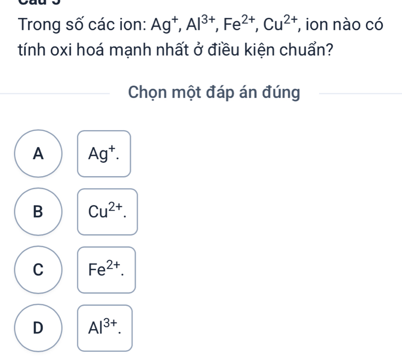 Trong số các ion: Ag^+, Al^(3+), Fe^(2+), Cu^(2+) , ion nào có
tính oxi hoá mạnh nhất ở điều kiện chuẩn?
Chọn một đáp án đúng
A Ag^+.
B Cu^(2+).
C Fe^(2+).
D Al^(3+).