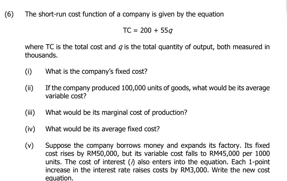 (6) The short-run cost function of a company is given by the equation
TC=200+55q
where TC is the total cost and ζis the total quantity of output, both measured in 
thousands. 
(i) What is the company's fixed cost? 
(ii) If the company produced 100,000 units of goods, what would be its average 
variable cost? 
(iii) What would be its marginal cost of production? 
(iv) What would be its average fixed cost? 
(v) Suppose the company borrows money and expands its factory. Its fixed 
cost rises by RM50,000, but its variable cost falls to RM45,000 per 1000
units. The cost of interest (/) also enters into the equation. Each 1-point 
increase in the interest rate raises costs by RM3,000. Write the new cost 
equation.