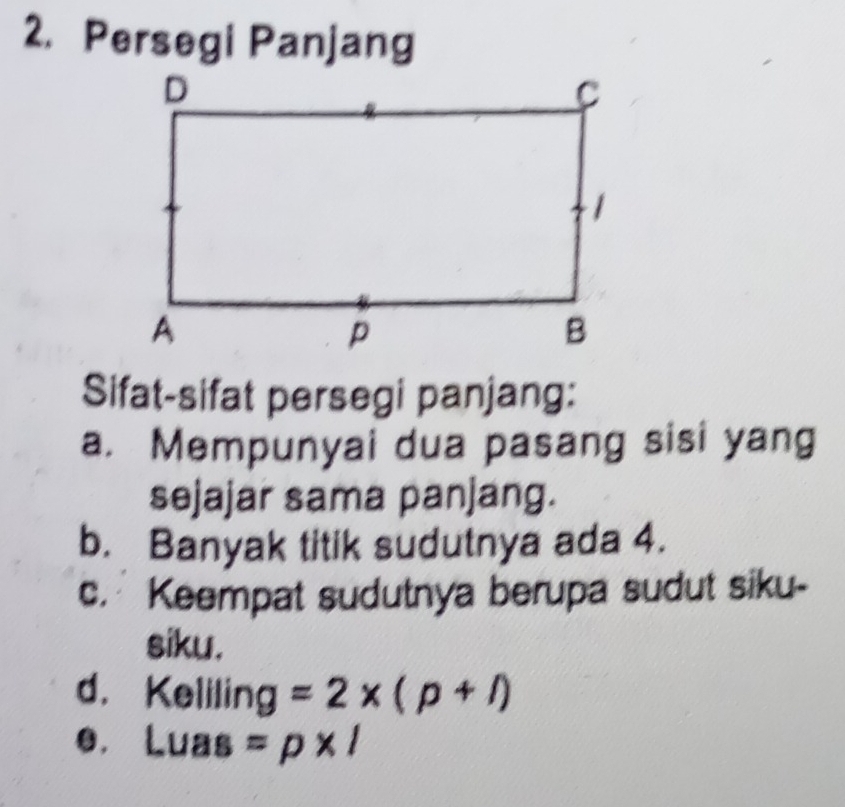 Persegi Panjang 
Sifat-sifat persegi panjang: 
a. Mempunyai dua pasang sisi yang 
sejajar sama panjang. 
b. Banyak titik sudutnya ada 4. 
c. Keempat sudutnya berupa sudut siku- 
siku. 
d. Keliling =2* (p+l)
e. Luas =p* l