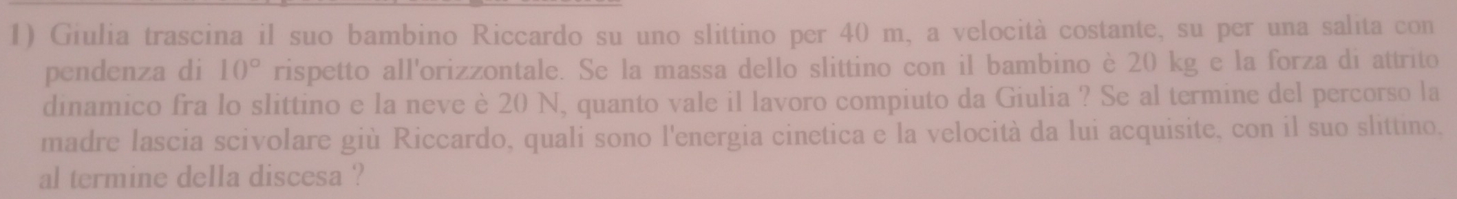 Giulia trascina il suo bambino Riccardo su uno slittino per 40 m, a velocità costante, su per una salita con 
pendenza di 10° rispetto all'orizzontale. Se la massa dello slittino con il bambino è 20 kg e la forza di attrito 
dinamico fra lo slittino e la neve è 20 N, quanto vale il lavoro compiuto da Giulia ? Se al termine del percorso la 
madre lascia scivolare giù Riccardo, quali sono l'energia cinetica e la velocità da lui acquisite, con il suo slittino. 
al termine della discesa ?