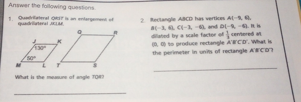 Answer the following questions.
Quadrilateral QRST is an enlargement of 2. Rectangle ABCD has vertices A(-9,6),
quadrilateral JKLM.
B(-3,6),C(-3,-6) , and D(-9,-6). It is
dilated by a scale factor of  1/3  centered at
(0,0) to produce rectangle A'B'C'D'. What is
the perimeter in units of rectangle A'B'C'D' 7
s_
What is the measure of angle TQR?
_