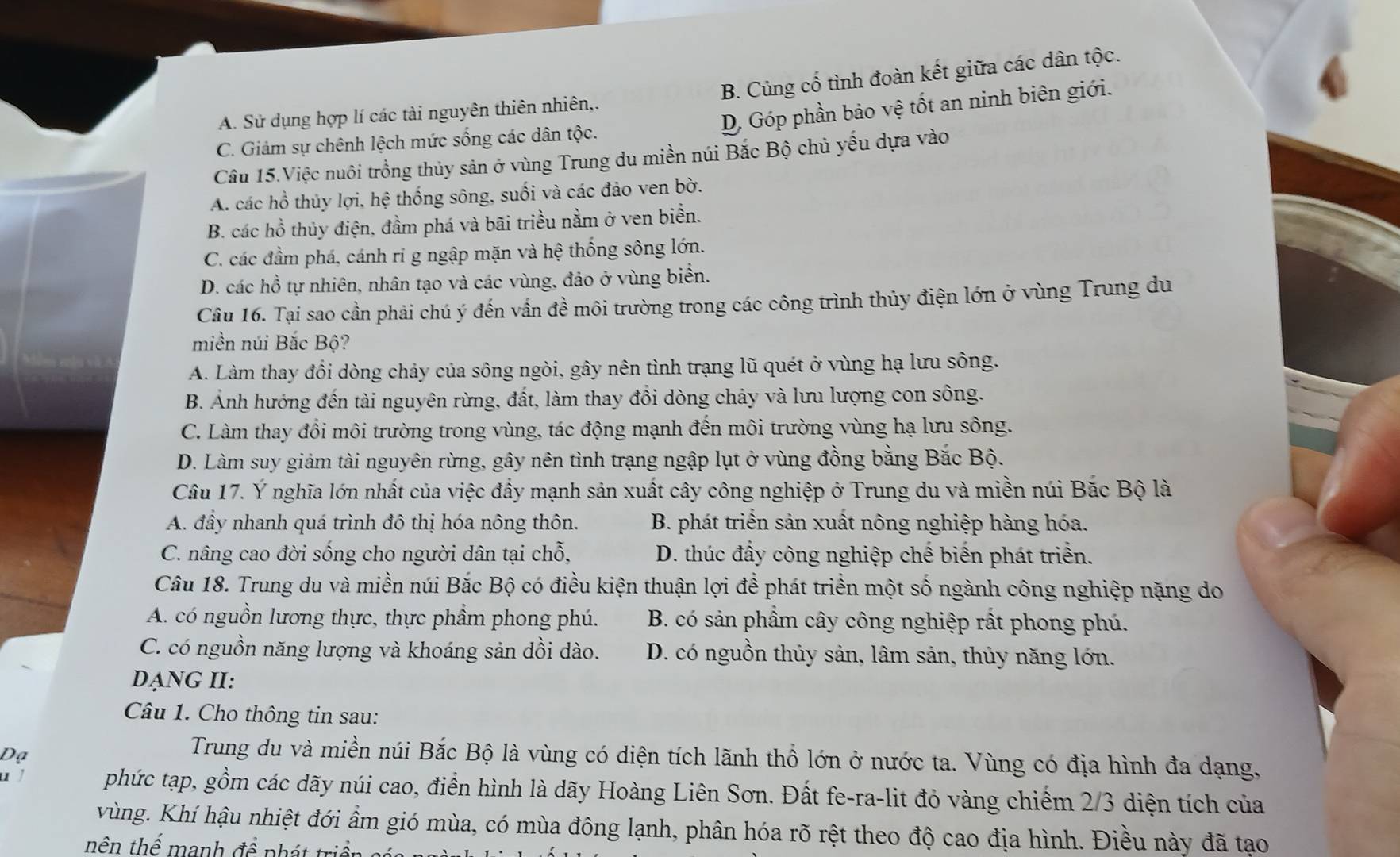 B. Củng cố tình đoàn kết giữa các dân tộc.
D Góp phần bảo vệ tốt an ninh biên giới.
A. Sử dụng hợp lí các tài nguyên thiên nhiên,.
C. Giảm sự chênh lệch mức sống các dân tộc.
Câu 15.Việc nuôi trồng thủy sản ở vùng Trung du miền núi Bắc Bộ chủ yếu dựa vào
A. các hồ thủy lợi, hệ thống sông, suối và các đảo ven bờ.
B. các hồ thủy điện, đầm phá và bãi triều nằm ở ven biển.
C. các đầm phá, cánh ri g ngập mặn và hệ thống sông lớn.
D. các hồ tự nhiên, nhân tạo và các vùng, đảo ở vùng biển.
Câu 16. Tại sao cần phải chú ý đến vấn đề môi trường trong các công trình thủy điện lớn ở vùng Trung du
miền núi Bắc Bộ?
A. Làm thay đồi dòng chảy của sông ngòi, gây nên tình trạng lũ quét ở vùng hạ lưu sông.
B. Ảnh hướng đến tài nguyên rừng, đất, làm thay đổi dòng chảy và lưu lượng con sông.
C. Làm thay đổi môi trường trong vùng, tác động mạnh đến môi trường vùng hạ lưu sông.
D. Làm suy giảm tài nguyên rừng, gây nên tình trạng ngập lụt ở vùng đồng bằng Bắc Bộ.
Câu 17. Ý nghĩa lớn nhất của việc đầy mạnh sản xuất cây công nghiệp ở Trung du và miền núi Bắc Bộ là
A. đầy nhanh quá trình đô thị hóa nông thôn. B. phát triển sản xuất nông nghiệp hàng hóa.
C. nâng cao đời sống cho người dân tại chỗ, D. thúc đầy công nghiệp chế biến phát triển.
Câu 18. Trung du và miền núi Bắc Bộ có điều kiện thuận lợi để phát triền một số ngành công nghiệp nặng do
A. có nguồn lương thực, thực phẩm phong phú. B. có sản phầm cây công nghiệp rất phong phú.
C. có nguồn năng lượng và khoáng sản dồi dào. D. có nguồn thủy sản, lâm sản, thủy năng lớn.
ạNG II:
Câu 1. Cho thông tin sau:
Dạ
Trung du và miền núi Bắc Bộ là vùng có diện tích lãnh thổ lớn ở nước ta. Vùng có địa hình đa dạng.
phức tạp, gồm các dãy núi cao, điển hình là dãy Hoàng Liên Sơn. Đất fe-ra-lit đỏ vàng chiếm 2/3 diện tích của
vùng. Khí hậu nhiệt đới ẩm gió mùa, có mùa đông lạnh, phân hóa rõ rệt theo độ cao địa hình. Điều này đã tạo
nên thể manh đề phát triể