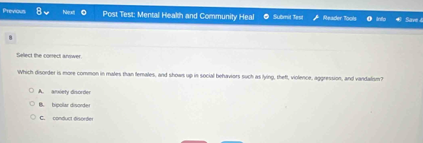 Previous o Next Post Test: Mental Health and Community Heal Submit Test Reader Tools Info Save &
8
Select the correct answer.
Which disorder is more common in males than females, and shows up in social behaviors such as lying, theft, violence, aggression, and vandalism?
A. anxiety disorder
B. bipolar disorder
C. conduct disorder