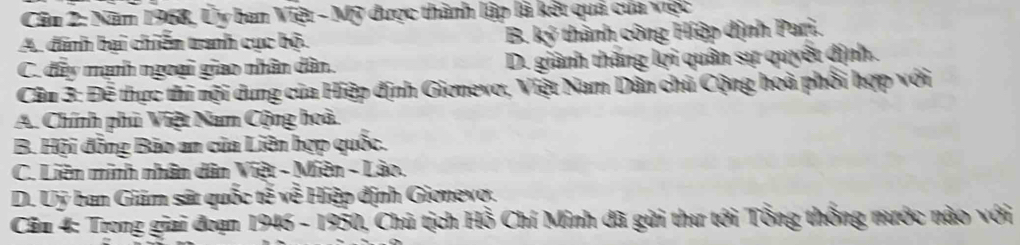 Năm 1968, Ủy ban Việt - Mỹ được thành lập là kết quả của việc
A. đinh bại chiến tranh cục bộ. B. ký thành công Hiệp dịnh Pari.
C. đây mạnh ngoại giao nhân dân. D. giành thăng lợi quân sự quyết định.
Câu 3: Đễ thực thi nội dung của Hiệp định Giơnevơ, Việt Nam Dân chủ Cộng hoà phối hợp với
A. Chính phủ Việt Nam Cộng hoà.
B. Hội đồng Bảo an của Liên hợp quốc.
C. Liên minh nhân dân Việt - Miên - Lào.
D. Uy ban Giám sát quốc tế về Hiệp định Gionevợ.
Cău 4: Trong giai đoạn 1946 - 1950, Chủ tịch Hồ Chí Minh đã gửi thư tới Tổng thống nước nào với