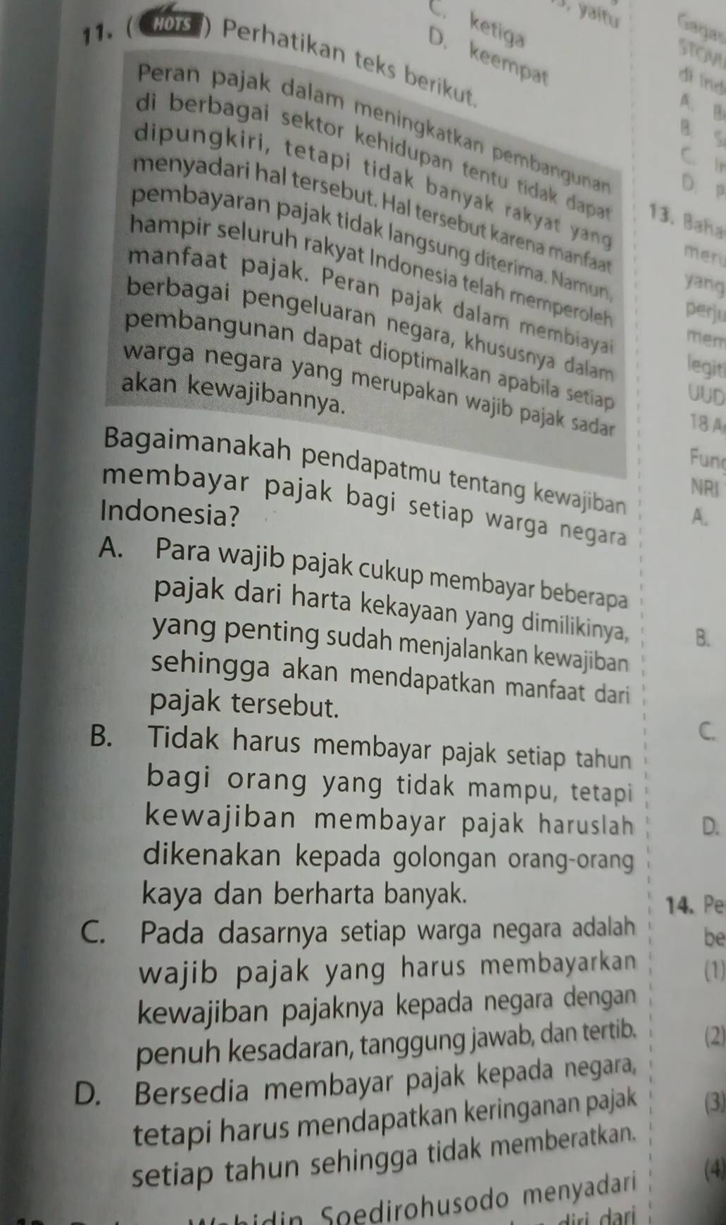 yaítu Gagas
C. ketiga D. keempat
STOVi
11. (CHOrs ) Perhatikan teks berikut
di lnd
A. B
Peran pajak dalam meningkatkan pembangunan D.p
B. S
C. Ir
di berbagai sektor kehidupan tentu tidak dapa . 13. Baña
dipungkiri, tetapi tidak banyak rakyat yang me
menyadari hal tersebut. Hal tersebut karena manfaa
pembayaran pajak tidak langsung diterima. Namu yang
hampir seluruh rakyat Indonesia telah mempeeroleh perju
manfaat pajak. Peran pajak dalam membiaya mem
berbagai pengeluaran negara, khususnya dalam legit
pembangunan dapat dioptimalkan apabila setia UUD
warga negara yang merupakan wajib pajak sadar . 18 A
akan kewajibannya.
Fun
Bagaimanakah pendapatmu tentang kewajiban
NRI
membayar pajak bagi setiap warga negara .
Indonesia? A.
A. Para wajib pajak cukup membayar beberapa
pajak dari harta kekayaan yang dimilikinya, B.
yang penting sudah menjalankan kewajiban
sehingga akan mendapatkan manfaat dari
pajak tersebut.
C.
B. Tidak harus membayar pajak setiap tahun
bagi orang yang tidak mampu, tetapi
kewajiban membayar pajak haruslah D.
dikenakan kepada golongan orang-orang
kaya dan berharta banyak.
14. Pe
C. Pada dasarnya setiap warga negara adalah be
wajib pajak yang harus membayarkan . (1)
kewajiban pajaknya kepada negara dengan
penuh kesadaran, tanggung jawab, dan tertib. (2)
D. Bersedia membayar pajak kepada negara,
tetapi harus mendapatkan keringanan pajak (3)
setiap tahun sehingga tidak memberatkan.
dn  oedirohusodo menyadarí
(4)