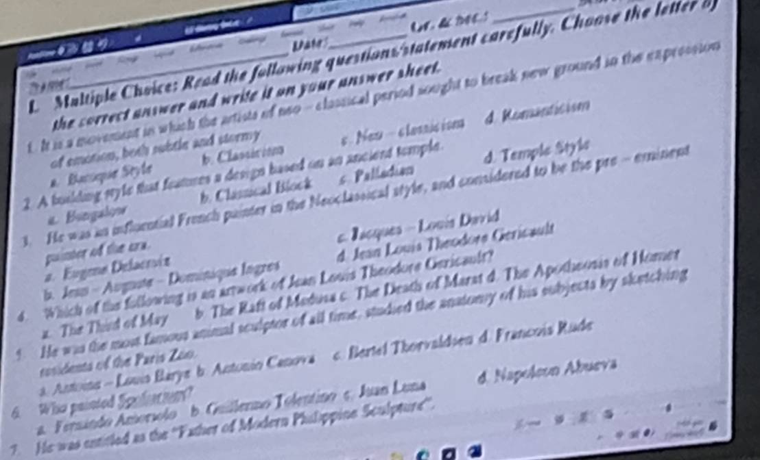 dag to '
t Date
L Maltiple Choice: Read the following questions statement carefully. Choose the letter b

the sorrect answer and write it on your answer sheet .
tIt is a movement in which the artists of neo- classical period sought to break new ground in the expression
d Romanticism
of emotion, both subtle and stormy
a. Bacoque Seyle b. Classicions s.New - clasnic ion
2. A busiding style that features a design based on an ancient temple.
d. Temple Style
a Bingalinw b. Classical Block s. Palladian
3. He was an influcntial French painter in the Neoclassical style, and considered to be the pre - eminent
a. Eugme Delacríz c Jacques - Louís David
puinter of the cra.
b. Jesn - Augnute - Dominique Ingres d. Jean Louis Theodore Gericault
d. Which of the following is an arrwork of Jean Louis Theodore Gericault?
a. The Third of May b. The Raft of Madusa c. The Death of Marat d. The Apotheosis of Hoer
4. He was the mont famous animal sculptor of all time, studied the anatomy of his subjects by sketching. Antoina - Louis Barye b. Antonio Canova c. Bertel Thorvaldsen d. Francois Rude
cosidents of the Paris Zão.
6. Who painted Spoliaciom? a. Fernindo Amorsolo b. Guillerno Tolentino ç. Juan Luna d. Napoleon Abueva
7. He was entitled as the ''Father of Modern Philippine Sculpture'.